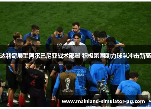 达利奇展望阿尔巴尼亚战术部署 积极氛围助力球队冲击新高