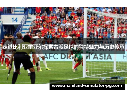 走进比利亚雷亚尔探索古派足球的独特魅力与历史传承