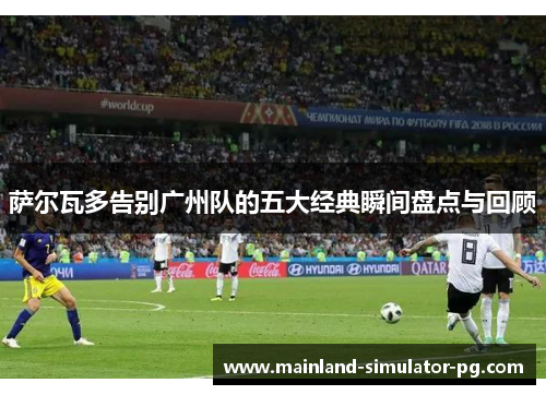 萨尔瓦多告别广州队的五大经典瞬间盘点与回顾