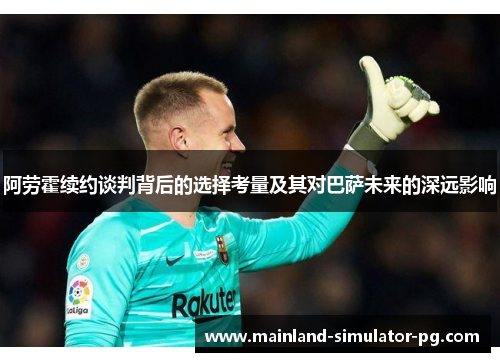 阿劳霍续约谈判背后的选择考量及其对巴萨未来的深远影响 阿劳霍续约谈判背后的选择考量及其对巴萨未来的深远影响