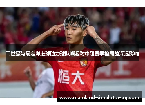 韦世豪与周定洋进球助力球队崛起对中超赛季格局的深远影响
