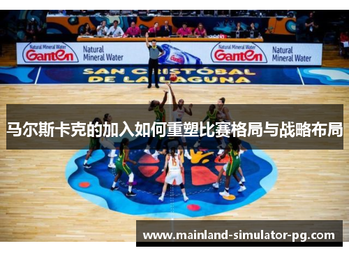 马尔斯卡克的加入如何重塑比赛格局与战略布局