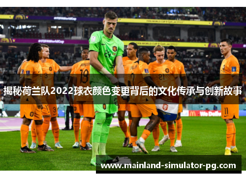 揭秘荷兰队2022球衣颜色变更背后的文化传承与创新故事