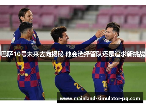 巴萨10号未来去向揭秘 他会选择留队还是追求新挑战