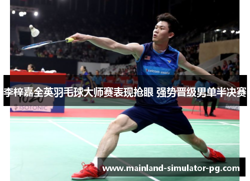 李梓嘉全英羽毛球大师赛表现抢眼 强势晋级男单半决赛