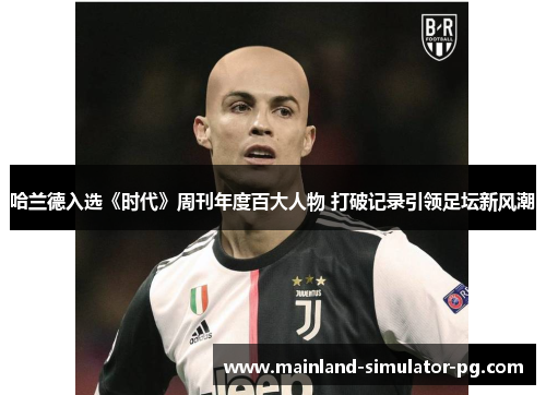 哈兰德入选《时代》周刊年度百大人物 打破记录引领足坛新风潮