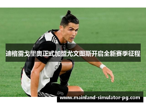 迪格雷戈里奥正式加盟尤文图斯开启全新赛季征程