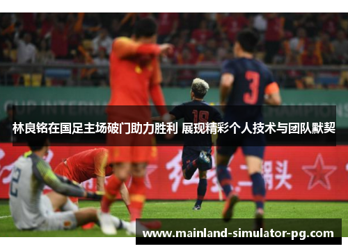 林良铭在国足主场破门助力胜利 展现精彩个人技术与团队默契